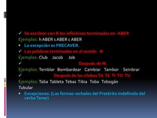  Se escriben con B los infinitivos terminados en -ABER
Ejemplos: h ABER s ABER c ABER
 La excepción es PRECAVER.
 Las palabras terminadas en el sonido -B
Ejemplos: Club Jacob Job
                            Después de M.
Ejemplos: Temblar Bombardear Cambiar Tambor Sembrar
                Después de las sílabas TA TE TI TO TU
Ejemplos: Taba Tableta Tebas Tibia Toba Tobogán
Tubular
 Excepciones: (Las formas verbales del Pretérito Indefinido del
   verbo Tener)
 