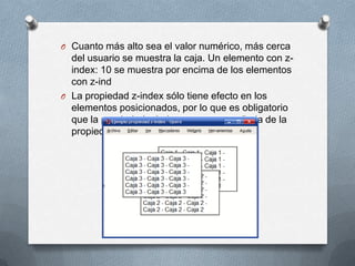 O Cuanto más alto sea el valor numérico, más cerca
  del usuario se muestra la caja. Un elemento con z-
  index: 10 se muestra por encima de los elementos
  con z-ind
O La propiedad z-index sólo tiene efecto en los
  elementos posicionados, por lo que es obligatorio
  que la propiedad z-index vaya acompañada de la
  propiedad position.
 