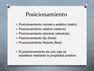 Posicionamiento
O Posicionamiento normal o estático (static)
O Posicionamiento relativo (relative)
O Posicionamiento absoluto (absolute)
O Posicionamiento fijo (fixed)
O Posicionamiento flotante (float)


O El posicionamiento de una caja se
  establece mediante la propiedad position.
 