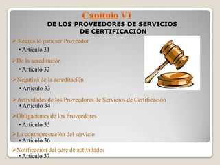 DE LOS PROVEEDORES DE SERVICIOS
                           DE CERTIFICACIÓN
 Requisito para ser Proveedor
  • Articulo 31
De la acreditación
 • Articulo 32
Negativa de la acreditación
 • Articulo 33
Actividades de los Proveedores de Servicios de Certificación
 • Articulo 34
Obligaciones de los Proveedores
 • Articulo 35
La contraprestación del servicio
  • Articulo 36
Notificación del cese de actividades
 • Articulo 37
 