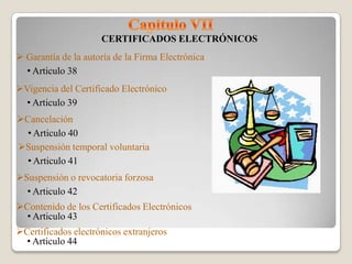 CERTIFICADOS ELECTRÓNICOS
 Garantía de la autoría de la Firma Electrónica
  • Articulo 38
Vigencia del Certificado Electrónico
  • Articulo 39
Cancelación
  • Articulo 40
Suspensión temporal voluntaria
  • Articulo 41
Suspensión o revocatoria forzosa
  • Articulo 42
Contenido de los Certificados Electrónicos
  • Articulo 43
Certificados electrónicos extranjeros
  • Articulo 44
 