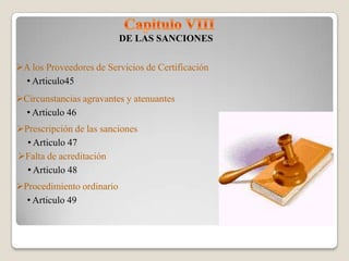 DE LAS SANCIONES

A los Proveedores de Servicios de Certificación
 • Articulo45
Circunstancias agravantes y atenuantes
  • Articulo 46
Prescripción de las sanciones
  • Articulo 47
Falta de acreditación
  • Articulo 48
Procedimiento ordinario
  • Articulo 49
 
