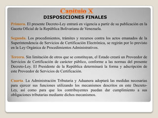DISPOSICIONES FINALES
Primera. El presente Decreto-Ley entrará en vigencia a partir de su publicación en la
Gaceta Oficial de la República Bolivariana de Venezuela.

Segunda. Los procedimientos, trámites y recursos contra los actos emanados de la
Superintendencia de Servicios de Certificación Electrónica, se regirán por lo previsto
en la Ley Orgánica de Procedimientos Administrativos.

Tercera. Sin limitación de otros que se constituyan, el Estado creará un Proveedor de
Servicios de Certificación de carácter público, conforme a las normas del presente
Decreto-Ley. El Presidente de la República determinará la forma y adscripción de
este Proveedor de Servicios de Certificación.

Cuarta. La Administración Tributaria y Aduanera adoptará las medidas necesarias
para ejercer sus funciones utilizando los mecanismos descritos en este Decreto-
Ley, así como para que los contribuyentes puedan dar cumplimiento a sus
obligaciones tributarias mediante dichos mecanismos.
 