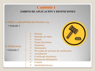 ÁMBITO DE APLICACIÓN Y DEFINICIONES


 Objeto y aplicabilidad del Decreto-Ley.
  • Articulo 1


                         Persona
                         Mensajes de datos
                         Emisor
                         Firma Electrónica
 Definiciones           Signatario
                         Destinatario
 • Articulo 2            Proveedor de servicios de certificación
                         Acreditación
                         Certificado electrónico
                         Sistema de información
                         Usuario
                         Inhabilidad técnica
 