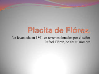fue levantada en 1891 en terrenos donados por el señor
                      Rafael Flórez, de ahí su nombre
 