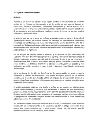 3.2 Enfoque Orientado a Objetos.

Historia:

Vivimos en un mundo de objetos. Estos objetos existen en la naturaleza, en entidades
hechas por el hombre, en los negocios y en los productos que usamos. Pueden ser
clasificados, descritos, organizados, combinados, manipulados y creados. Por eso no es
sorprendente que se proponga una visión orientada a objetos para la creación de Software
de computadora, una abstracción que modela el mundo de forma tal que nos ayuda a
entenderlo y gobernarlo mejor.

La primera vez que se propuso un enfoque orientado a objetos para el desarrollo de
Software fue a finales de los años sesenta. Sin embargo, las tecnologías de objetos han
necesitado casi veinte años para llegar a ser ampliamente usadas. Durante los años 90, la
ingeniería del Software orientada a objetos se convirtió en el paradigma de elección para
muchos productores de Software y para un creciente número de Sistemas de información y
profesionales de la ingeniería.

Las tecnologías de objetos llevan a reutilizar, y la reutilización (de componente de
Software) lleva a un desarrollo de Software más rápido y a programas de mejor calidad. El
Software orientado a objetos es más fácil de mantener debido a que su estructura es
inherentemente poco acoplada. Esto lleva a menores efectos colaterales cuando se deben
hacer cambios. Los Sistemas orientados a objetos son más fáciles de adaptar y más
fácilmente escalables (pueden crearse grandes Sistemas ensamblando subSistemas
reutilizables).

Hacia mediados de los 80, los beneficios de la programación orientada a objetos
empezaron a obtener reconocimiento, y el diseño de objetos pareció ser un enfoque
sensato para la gente que deseaba utilizar el lenguaje de programación orientada a
objetos. Un enfoque orientado a objetos para programar ofrece muchos beneficios sobre
un enfoque estructurado.

El análisis orientado a objetos y su diseño se enfoca en los objetos. Los objetos tienen
ciertos comportamientos y atributos que determinan la manera en que interactúan y
funcionan. No se intenta proporcionar un orden para las acciones al momento del diseño
debido a que los objetos funcionan basados en la manera en que funcionan otros objetos.
La programación orientada a objetos ayuda a los desarrolladores a crear objetos que
reflejan escenarios del mundo real.

Las implementaciones orientadas a objetos ocultan datos, lo cual significa que muestran
únicamente los comportamientos a los usuarios y ocultan el código subyacente de un
objeto. Los comportamientos que el programador expone son únicamente aquellos
elementos que el usuario de un objeto puede afectar.
 