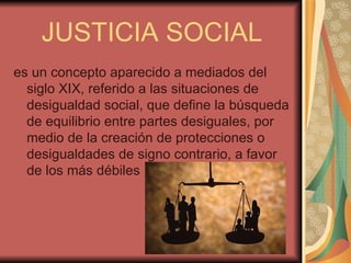 JUSTICIA SOCIAL
es un concepto aparecido a mediados del
  siglo XIX, referido a las situaciones de
  desigualdad social, que define la búsqueda
  de equilibrio entre partes desiguales, por
  medio de la creación de protecciones o
  desigualdades de signo contrario, a favor
  de los más débiles
 