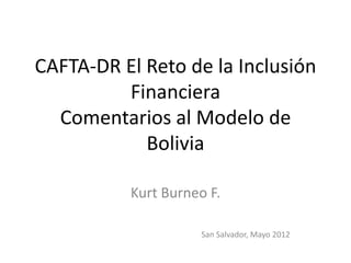 CAFTA-DR El Reto de la Inclusión
         Financiera
  Comentarios al Modelo de
            Bolivia

          Kurt Burneo F.

                     San Salvador, Mayo 2012
 