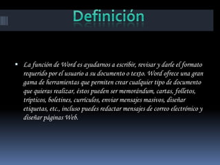  La función de Word es ayudarnos a escribir, revisar y darle el formato
   requerido por el usuario a su documento o texto. Word ofrece una gran
   gama de herramientas que permiten crear cualquier tipo de documento
   que quieras realizar, éstos pueden ser memorándum, cartas, folletos,
   trípticos, boletines, currículos, enviar mensajes masivos, diseñar
   etiquetas, etc., incluso puedes redactar mensajes de correo electrónico y
   diseñar páginas Web.
 