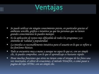  Se puede utilizar sin ningún conocimiento previo, en particular gracias al
    ambiente sencillo, gráfico e intuitivo ya que las personas que no tienen
    grandes conocimientos lo pueden manejar.
   Es la aplicación de textos más difundida de todos los programas y es
    sinónimo de "calidad y popularidad.
   La interfaz es razonablemente intuitiva para el usuario en lo que se refiere a
    las funciones básicas.
   Todo se encuentra muy a mano y aunque no sepas lo que es, con un simple
    clic, lo puedes comprobar, con lo que el aprendizaje es bastante rápido.
   Posee muchas funciones que otros no tienen como el retoque de las fotos una
    vez insertadas, el editor de ecuaciones, el método WordArt, o como pasar a
    pagina del tipo HTML con un simple clic.
 
