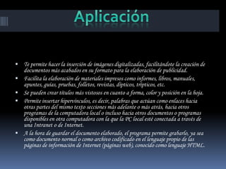  Te permite hacer la inserción de imágenes digitalizadas, facilitándote la creación de
    documentos más acabados en su formato para la elaboración de publicidad.
   Facilita la elaboración de materiales impresos como informes, libros, manuales,
    apuntes, guías, pruebas, folletos, revistas, dípticos, trípticos, etc.
   Se pueden crear títulos más vistosos en cuanto a forma, color y posición en la hoja.
   Permite insertar hipervínculos, es decir, palabras que actúan como enlaces hacia
    otras partes del mismo texto secciones más adelante o más atrás, hacia otros
    programas de la computadora local o incluso hacia otros documentos o programas
    disponibles en otra computadora con la que la PC local esté conectada a través de
    una Intranet o de Internet.
   A la hora de guardar el documento elaborado, el programa permite grabarlo, ya sea
    como documento normal o como archivo codificado en el lenguaje propio de las
    páginas de información de Internet (páginas web), conocido como lenguaje HTML.
 