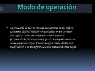  El procesado de textos consiste básicamente en introducir
   caracteres desde el teclado y organizarlos en un "archivo"
   que registra todos sus componentes en la memoria
   permanente de la computadora, permitiendo posteriormente
   su recuperación; copia, transmisión por correo electrónico;
   modificación o su transferencia a una impresora sobre papel.
 