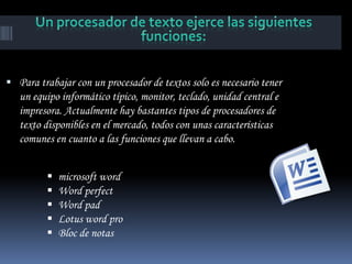  Para trabajar con un procesador de textos solo es necesario tener
   un equipo informático típico, monitor, teclado, unidad central e
   impresora. Actualmente hay bastantes tipos de procesadores de
   texto disponibles en el mercado, todos con unas características
   comunes en cuanto a las funciones que llevan a cabo.


            microsoft word
            Word perfect
            Word pad
            Lotus word pro
            Bloc de notas
 
