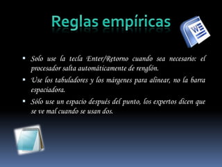  Solo use la tecla Enter/Retorno cuando sea necesario: el
  procesador salta automáticamente de renglón.
 Use los tabuladores y los márgenes para alinear, no la barra
  espaciadora.
 Sólo use un espacio después del punto, los expertos dicen que
  se ve mal cuando se usan dos.
 