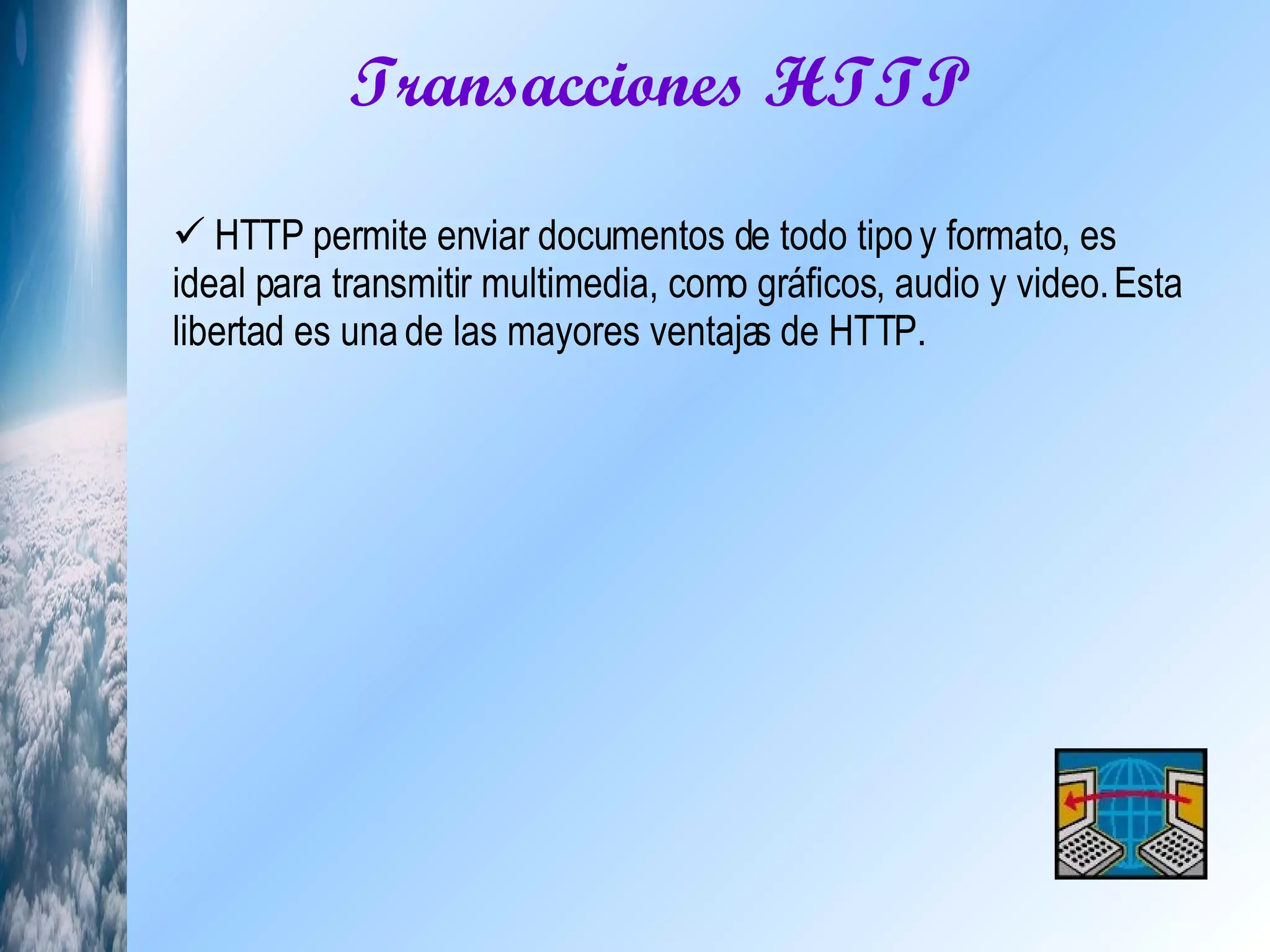 Transacciones HTTP  HTTP permite enviar documentos de todo tipo y formato, es ideal para transmitir multimedia, como gráficos, audio y video. Esta libertad es una de las mayores ventajas de HTTP.  