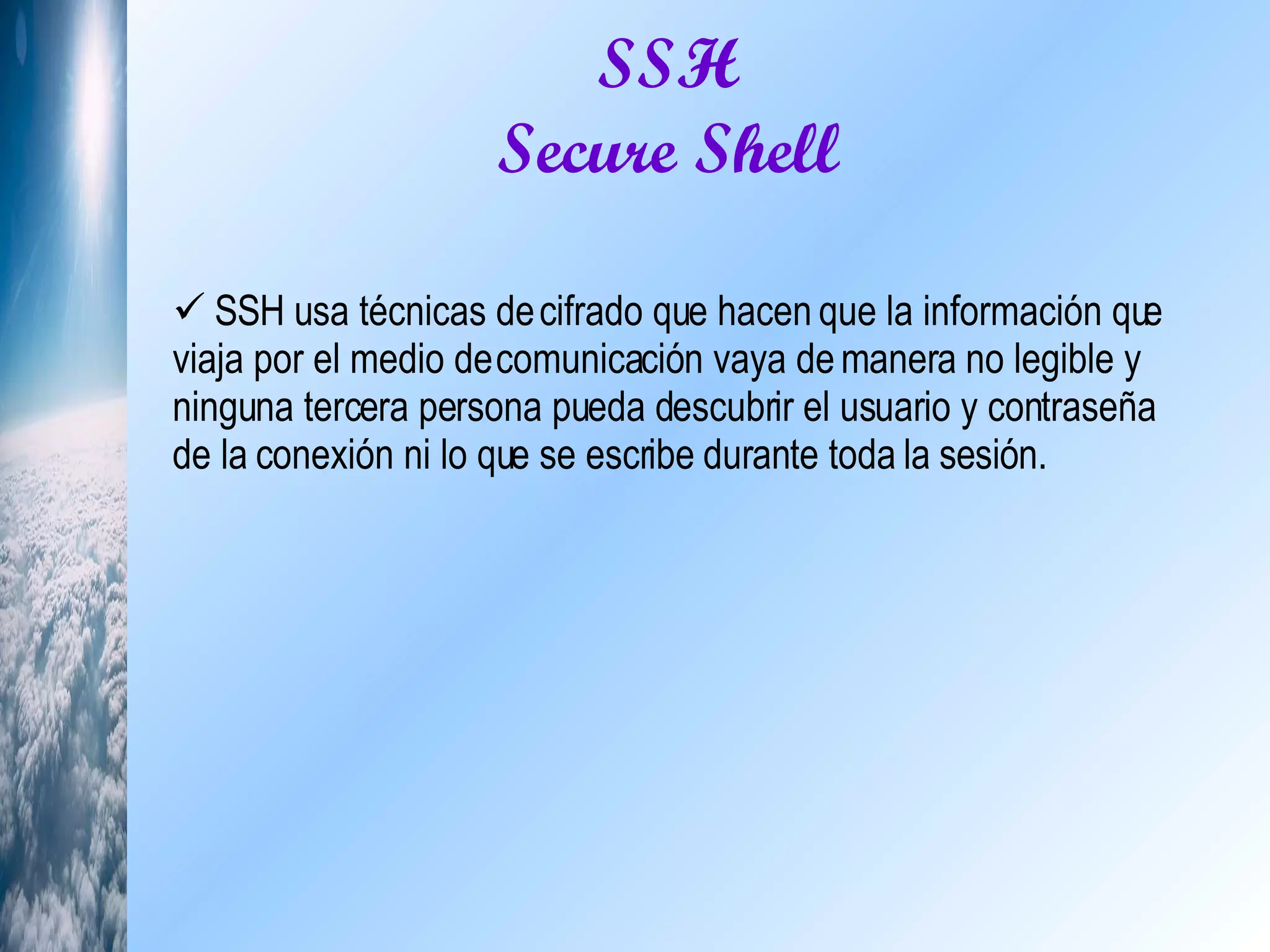SSH Secure Shell SSH usa técnicas de cifrado que hacen que la información que viaja por el medio de comunicación vaya de manera no legible y ninguna tercera persona pueda descubrir el usuario y contraseña de la conexión ni lo que se escribe durante toda la sesión. 