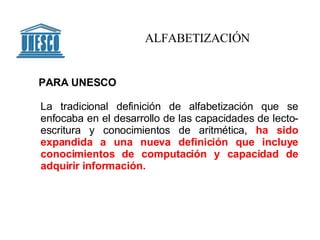La tradicional definición de alfabetización que se enfocaba en el desarrollo de las capacidades de lecto-escritura y conocimientos de aritmética,  ha sido expandida a una nueva definición que incluye conocimientos de computación y capacidad de adquirir información.   ALFABETIZACIÓN PARA UNESCO 