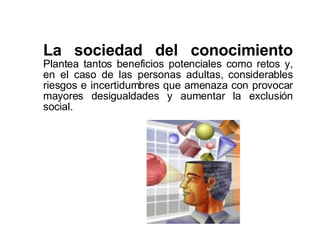 La sociedad del conocimiento  Plantea tantos beneficios potenciales como retos y, en el caso de las personas adultas, considerables riesgos e incertidumbres que amenaza con provocar mayores desigualdades y aumentar la exclusión social.  