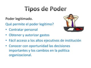 Poder legitimado.
Qué permite el poder legítimo?
• Contratar personal
• Obtener y autorizar gastos
• Fácil acceso a los altos ejecutivos de institución
• Conocer con oportunidad las decisiones
  importantes y los cambios en la política
  organizacional.
 
