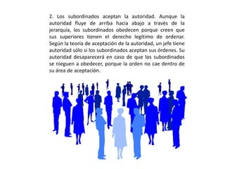 2. Los subordinados aceptan la autoridad. Aunque la
autoridad fluye de arriba hacia abajo a través de la
jerarquía, los subordinados obedecen porque creen que
sus superiores tienen el derecho legítimo de ordenar.
Según la teoría de aceptación de la autoridad, un jefe tiene
autoridad sólo si los subordinados aceptan sus órdenes. Su
autoridad desaparecerá en caso de que los subordinados
se nieguen a obedecer, porque la orden no cae dentro de
su área de aceptación.
 