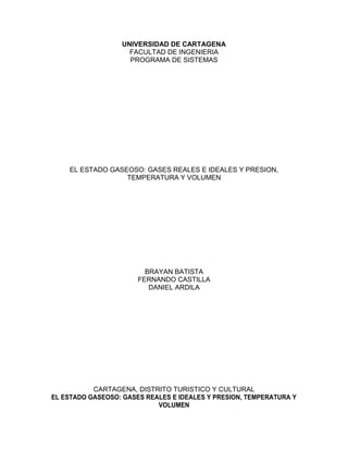 UNIVERSIDAD DE CARTAGENA
                     FACULTAD DE INGENIERIA
                     PROGRAMA DE SISTEMAS




    EL ESTADO GASEOSO: GASES REALES E IDEALES Y PRESION,
                  TEMPERATURA Y VOLUMEN




                         BRAYAN BATISTA
                       FERNANDO CASTILLA
                          DANIEL ARDILA




           CARTAGENA, DISTRITO TURISTICO Y CULTURAL
EL ESTADO GASEOSO: GASES REALES E IDEALES Y PRESION, TEMPERATURA Y
                            VOLUMEN
 