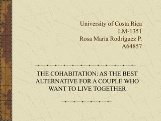 University of Costa Rica
                           LM-1351
            Rosa María Rodríguez P.
                            A64857



THE COHABITATION: AS THE BEST
ALTERNATIVE FOR A COUPLE WHO
   WANT TO LIVE TOGETHER
 