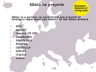 ENoLL in projects


•  ENoLL is a partner in initiatives and projects of
   strategic importance and benefit to the whole network


o        EPIC
o        SmartIP
o        Concord (FI PPP)
o        InnoMatNet
o        PERIPHERIA
o        FUSEPOOL –
o        CENTRALAB
o        SPECIFI
o        CitySDK
o        IDeALL
•    …
 