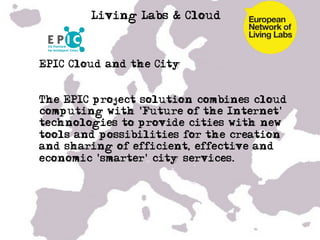 Living Labs & Cloud



• EPIC Cloud and the City


• The EPIC project solution combines cloud
  computing with 'Future of the Internet'
  technologies to provide cities with new
  tools and possibilities for the creation
  and sharing of efficient, effective and
  economic 'smarter' city services.
• …

•  …
 