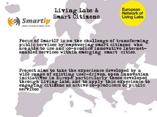 Living Labs &
               Smart Citizens



•  Focus of SmartIP is on the challenge of transforming
   public services by empowering smart citizens’ who
   are able to use and co-produce innovative Internet-
   enabled services within emerging ‘smart’ cities.



•  Project aims to take the experience developed by a
   wide range of existing user-driven, open innovation
   initiatives in Europe, particularly those developed
   through Living Labs, and to apply this experience to
   engaging citizens as active co-producers of public
   services

•  …

•  …
 