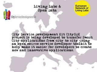 Living Labs &
               Open Data




• City Service Development Kit CitySDK
  project is being developed to transfer Smart
  City applications from city to city using
  an open source service developer toolkit to
  help make it easier for developers to create
  new and innovative applications.


• …

•  …
 