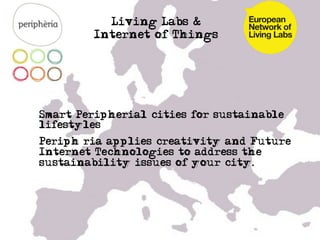Living Labs &
          Internet of Things




• Smart Peripherial cities for sustainable
  lifestyles
• Periphèria applies creativity and Future
  Internet Technologies to address the
  sustainability issues of your city.


• …

•  …
 