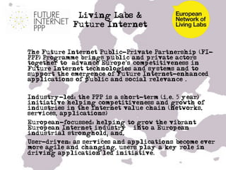 Living Labs &
              Future Internet


•  The Future Internet Public-Private Partnership (FI-
   PPP) Programme brings public and private actors
   together to “advance Europe's competitiveness in
   Future Internet technologies and systems and to
   support the emergence of Future Internet-enhanced
   applications of public and social relevance”.


•  Industry-led: the PPP is a short-term (i.e. 5 year)
   initiative helping competitiveness and growth of
   industries in the internet value chain (networks,
   services, applications)
•  European-focussed: helping to grow the vibrant
   European Internet industry – into a European
   industrial stronghold; and,
•  User-driven: as services and applications become ever
   more agile and changing, users play a key role in
   driving application led initiative.

•  …
 