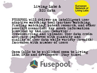 Living Labs &
                BIG data

• FUSEPOOL will deliver an intelligent user
  adaptive matching tool (partner matching,
  funding matching, patent research, and other
  possible scenarios). Key asset: information
  provided by the user (behavior /
  crowdsourcing and uploads). User data credo:
  accuracy improves with quantity and
  quality of user data while variety (breadth)
  increases with number of users


• Open Calls to be published soon to Living
  Labs, SMEs and developers – Stay tuned!


• …

•  …
 