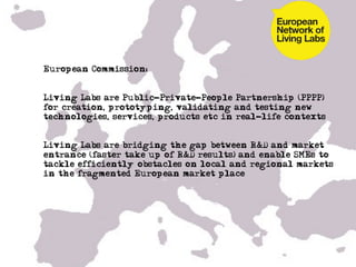 •  European Commission:


•  Living Labs are Public-Private-People Partnership (PPPP)
   for creation, prototyping, validating and testing new
   technologies, services, products etc in real-life contexts


•  Living Labs are bridging the gap between R&D and market
   entrance (faster take up of R&D results) and enable SMEs to
   tackle efficiently obstacles on local and regional markets
   in the fragmented European market place
 