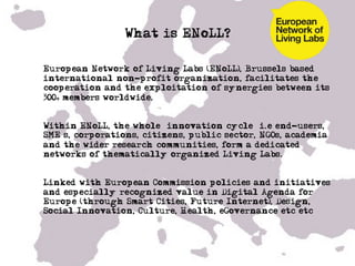 What is ENoLL?

•  European Network of Living Labs (ENoLL), Brussels based
   international non-profit organization, facilitates the
   cooperation and the exploitation of synergies between its
   300+ members worldwide.


•  Within ENoLL, the whole ‘innovation cycle’ i.e end-users,
   SME’s, corporations, citizens, public sector, NGOs, academia
   and the wider research communities, form a dedicated
   networks of thematically organized Living Labs.


•  Linked with European Commission policies and initiatives
   and especially recognized value in Digital Agenda for
   Europe (through Smart Cities, Future Internet), Design,
   Social Innovation, Culture, Health, eGovernance etc etc……
 