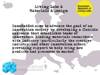 Living Labs &
             Materials & Design


• 
     InnoMatNet aims to advance the goal of an
     innovation society by developing a flexible
     approach that establishes teams of
     innovators, linking materials researchers
     with industry (particularly the creative
     industry) and other innovation actors,
     providing support to help bring new
     products and processes to market
• !


• …
 