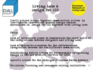 Living Labs &
               Design for All
• 

IDeALL project brings together communities, driven by
user-centred innovation, namely design centres
specialised in “Design for All together with Living Labs.


Focus:

Lack of initiatives aimed to demonstrate the added value of
the integrations between designers and Living Labs,

Lack of operative processes for the collaboration/
integration between the two different communities;

Establishing policy action for permanently integrating
design in the new product / service for SMEs;

Specific action for the Enlarged European Union members

Education, Training and awareness raising initiatives.
 