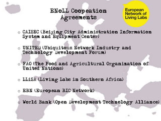 ENoLL Coopeation
               Agreements

o  CAISEC (Beijing City Administration Information
   System and Equipment Center)

o  UNITED (Ubiquitous Network Industry and
   Technology Development Forum)

o  FAO (The Food and Agricultural Organization of
   United Nations)

o  LLiSA (Living Labs in Southern Africa)

o  EBN (European BIC Network)

o  World Bank (Open Development Technology Alliance)


• !
 