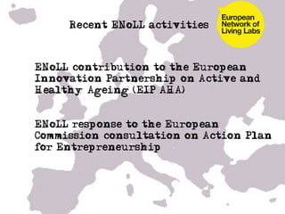 Recent ENoLL activities



• ENoLL contribution to the European
  Innovation Partnership on Active and
  Healthy Ageing (EIP AHA)


• ENoLL response to the European
  Commission consultation on Action Plan
  for Entrepreneurship
	
  
 