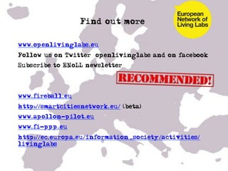 Find out more…

•  www.openlivinglabs.eu
•  Follow us on Twitter @openlivinglabs and on facebook
•  Subscribe to ENoLL newsletter!




•  www.fireball.eu
•  http://smartcitiesnetwork.eu/ (beta)
•  www.apollon-pilot.eu
•  www.fi-ppp.eu
•  http://ec.europa.eu/information_society/activities/
   livinglabs
 