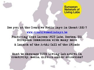 See you at the Creative Media Days in Ghent (BE) ?
            www.creativemediadays.be
  Featuring Kent Larson (MIT Labs, Boston, US),
     European Commission with many more
    & Launch of the Art&D Call of the iMinds


   Want to showcase YOUR Living Lab active in
  creativity, media, culture and/or education?
 