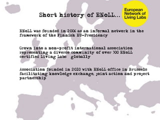Short history of ENoLL...

•  ENoLL was founded in 2006 as an informal network in the
   framework of the Finnish EU-Presidency


•  Grown into a non-profit international association
   representing a diverse community of over 300 ENoLL
   certified’Living Labs – globally!


•  Association founded in 2010 with ENoLL office in Brussels
   facilitating knowledge exchange, joint action and project
   partnership ……
 