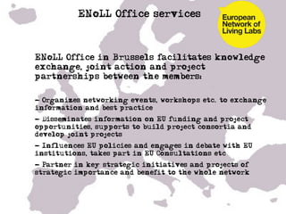 ENoLL Office services



•  ENoLL Office in Brussels facilitates knowledge
   exchange, joint action and project
   partnerships between the members:

•  - Organizes networking events, workshops etc. to exchange
   information and best practice
•  - Disseminates information on EU funding and project
   opportunities, supports to build project consortia and
   develop joint projects
•  - Influences EU policies and engages in debate with EU
   institutions, takes part in EU Consultations etc
•  - Partner in key strategic initiatives and projects of
   strategic importance and benefit to the whole network
•  …
 