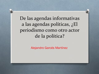 De las agendas informativas
 a las agendas políticas, ¿El
periodismo como otro actor
        de la política?

     Alejandro Garcés Martínez
 