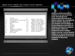 Algunos de los símbolos más comunes son los siguientes existe una cierta preocupación respecto al uso que los jóvenes hacen del lenguaje chat, fundamentalmente fuera de su debido contexto. Sin necesidad de salir de Internet, sistemas de comunicación como los Blogs, el Correo electronico o los foros, no requieren del dinamismo extremo de los chats ni sufren las limitaciones de los mensajes cortos, y aun así, muchos usuarios insisten en el uso de abreviaciones y errores tipográficos comúnmente aceptados en esos otros contextos.  