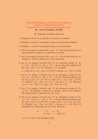 Universidad Pedag´gica Nacional Francisco Moraz´n
                         o                              a
                Maestr´ en Matem´tica Educativa
                      ıa           a
        Exposici´n No. 1 - Estructuras Matem´ticas II, 9G
                 o                           a
                  23—24 de setiembre de 2011

                 El Teorema de Hahn–Banach

1. Explique a trav´s de un ejemplo el teorema de extensi´n.
                  e                                     o

2. Explique a trav´s de un ejemplo lo que es una funcional sublineal.
                  e

3. Explique, a trav´s de un ejemplo lo que es una seminorma.
                   e

4. Sea X un espacio vectorial real y sea p : X → R una funcional. Si p es
   una seminorma, entonces p es sim´trica y convexa.
                                     e

5. Sea X un espacio vectorial real y sea p : X → R una funcional. Si p es
   sim´trica y convexa, entonces p es una seminorma.
      e

6. Sea X un espacio vectorial real, M un subespacio propio de X,
   x0 ∈ X − M . Sea f ∈ M , p : X → R una funcional sublineal tal
   que f (x) ≤ p(x), ∀x ∈ M . Entonces a ≤ b, en donde
  a = sup{−p(−y−x0 )−f (y) : y ∈ M }, b = ´
                                          ınf{p(y+x0 )−f (y) : y ∈ M }

7. Sea X un espacio vectorial real, M un subespacio propio de X,
   x0 ∈ X − M . Sea f ∈ M , p : X → R una funcional sublineal tal
   que f (x) ≤ p(x), ∀x ∈ M . Sea a = sup{−p(−y − x0 ) − f (y) : y ∈ M },
   b =´ınf{p(y + x0 ) − f (y) : y ∈ M } y c tal que a ≤ c ≤ b. Entonces
   −p(−y − x0 ) − f (y) ≤ c ≤ p(y + x0 ) − f (y), ∀y ∈ M

8. Sea X un espacio vectorial real, M un subespacio propio de X,
   x0 ∈ X − M . Explique, a trav´s de un ejemplo, como son los elementos
                                e
   del subespacio de X generado por M ∪ {x0 }.

9. Sea X un espacio vectorial real, M un subespacio propio de X,
   x0 ∈ X − M . Sea f ∈ M , p : X → R una funcional sublineal tal
   que f (x) ≤ p(x), ∀x ∈ M . Sea a = sup{−p(−y − x0 ) − f (y) : y ∈ M },
   b =´ınf{p(y + x0 ) − f (y) : y ∈ M } y c tal que a ≤ c ≤ b. Sea N el
   subespacio de X generado por M ∪ {x0 }. Entonces

                     F   :      N      −→ R
                             y + αx0   → f (y) + αc

  y ∈ M, α ∈ R, es una funcional lineal.

                                  1
 