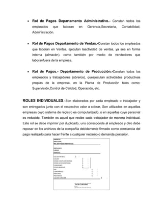 Rol de Pagos Departamento Administrativo.- Constan todos los
      empleados     que    laboran    en    Gerencia,Secretaria,    Contabilidad,
      Administración.


      Rol de Pagos Departamento de Ventas.-Constan todos los empleados
      que laboran en Ventas, ejecutan laactividad de ventas, ya sea en forma
      interna (almacén), como también por medio de vendedores que
      laboranfuera de la empresa.


      Rol de Pagos.- Departamento de Producción.-Constan todos los
      empleados y trabajadores (obreros), queejecutan actividades productivas
      propias de la empresa, en la Planta de Producción tales como:
      Supervisión,Control de Calidad, Operación, etc.


ROLES INDIVIDUALES.-Son elaborados por cada empleado o trabajador y
son entregados junto con el respectivo valor a cobrar. Son utilizados en aquellas
empresas cuyo sistema de registro es computarizado, o en aquellas cuyo personal
es reducido. También es aquel que recibe cada trabajador de manera individual.
Este rol se debe imprimir por duplicado, uno corresponde al empleado y otro debe
reposar en los archivos de la compañía debidamente firmado como constancia del
pago realizado para hacer frente a cualquier reclamo o demanda posterior.
 