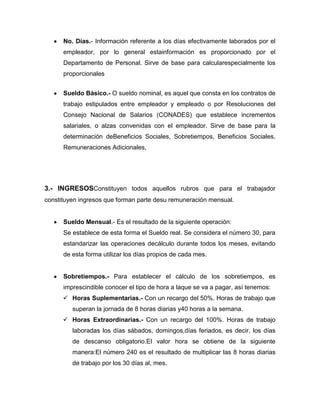 No. Días.- Información referente a los días efectivamente laborados por el
      empleador, por lo general estainformación es proporcionado por el
      Departamento de Personal. Sirve de base para calcularespecialmente los
      proporcionales


      Sueldo Básico.- O sueldo nominal, es aquel que consta en los contratos de
      trabajo estipulados entre empleador y empleado o por Resoluciones del
      Consejo Nacional de Salarios (CONADES) que establece incrementos
      salariales, o alzas convenidas con el empleador. Sirve de base para la
      determinación deBeneficios Sociales, Sobretiempos, Beneficios Sociales,
      Remuneraciones Adicionales,




3.- INGRESOSConstituyen todos aquellos rubros que para el trabajador
constituyen ingresos que forman parte desu remuneración mensual.


      Sueldo Mensual.- Es el resultado de la siguiente operación:
      Se establece de esta forma el Sueldo real. Se considera el número 30, para
      estandarizar las operaciones decálculo durante todos los meses, evitando
      de esta forma utilizar los días propios de cada mes.


      Sobretiempos.- Para establecer el cálculo de los sobretiempos, es
      imprescindible conocer el tipo de hora a laque se va a pagar, así tenemos:
       Horas Suplementarias.- Con un recargo del 50%. Horas de trabajo que
         superan la jornada de 8 horas diarias y40 horas a la semana.
       Horas Extraordinarias.- Con un recargo del 100%. Horas de trabajo
         laboradas los días sábados, domingos,días feriados, es decir, los días
         de descanso obligatorio.El valor hora se obtiene de la siguiente
         manera:El número 240 es el resultado de multiplicar las 8 horas diarias
         de trabajo por los 30 días al, mes.
 