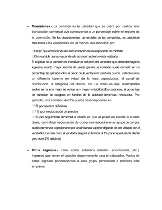 Comisiones.- La comisión es la cantidad que se cobra por realizar una
transacción comercial que corresponde a un porcentaje sobre el importe de
la operación. En los departamentos comerciales de las compañías, es costumbre
remunerar a los vendedores en, al menos, dos módulos: por

 fijo que corresponde a la remuneración mensual pactada en contrato
 Un
Otro variable que corresponde a la comisión sobre la venta realizada.
El objetivo de la comisión es incentivar el esfuerzo del vendedor que obtendrámayores
ingresos cuanto mayor importe de venta genere.La comisión suele consistir en un
porcentaje fijo aplicado sobre el precio de la ventapero también puede establecerse
un diferente baremo en virtud de la línea deproductos, el canal de
distribución, la categoría del cliente, etc. La razón es que lascompañías
suelen remunerar mejor las ventas con mayor rentabilidad.En ocasiones, el porcentaje
de comisión se desglosa en función de la actividad deventas realizada. Por
ejemplo, una comisión del 3% puede descomponerse en:
 por apertura del cliente
 1%
1% por negociación de precios
 por seguimiento comercialLa razón es que al pasar un cliente a cuenta
 1%
clave, centralizar negociación de compraso introducirse en un grupo de compra,
puede comenzar a gestionarse por unainstancia superior dejando de ser visitado por el
vendedor. En este caso, el vendedor seguirá cobrando el 1% por el apertura del cliente
pero no el 2% adicional.


Otros Ingresos.- Tales como subsidios (familiar, educacional, etc.),
ingresos que tienen el carácter depermanente para el trabajador. Varios de
estos ingresos pertenecientes a este grupo, pertenecen a políticas dela
empresa.
 