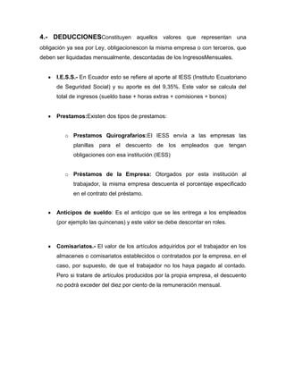 4.- DEDUCCIONESConstituyen aquellos valores que representan una
obligación ya sea por Ley, obligacionescon la misma empresa o con terceros, que
deben ser liquidadas mensualmente, descontadas de los IngresosMensuales.


      I.E.S.S.- En Ecuador esto se refiere al aporte al IESS (Instituto Ecuatoriano
      de Seguridad Social) y su aporte es del 9,35%. Este valor se calcula del
      total de ingresos (sueldo base + horas extras + comisiones + bonos)


      Prestamos:Existen dos tipos de prestamos:


         o Prestamos Quirografarios:El IESS envía a las empresas las
            planillas para el descuento de los empleados que tengan
            obligaciones con esa institución (IESS)


         o Préstamos de la Empresa: Otorgados por esta institución al
            trabajador, la misma empresa descuenta el porcentaje especificado
            en el contrato del préstamo.


      Anticipos de sueldo: Es el anticipo que se les entrega a los empleados
      (por ejemplo las quincenas) y este valor se debe descontar en roles.



      Comisariatos.- El valor de los artículos adquiridos por el trabajador en los
      almacenes o comisariatos establecidos o contratados por la empresa, en el
      caso, por supuesto, de que el trabajador no los haya pagado al contado.
      Pero si tratare de artículos producidos por la propia empresa, el descuento
      no podrá exceder del diez por ciento de la remuneración mensual.
 